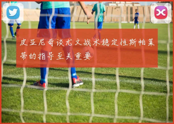 皮亚尼奇谈尤文战术稳定性斯帕莱蒂的指导至关重要