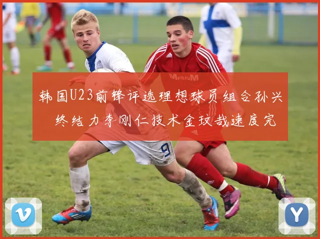 韩国U23前锋评选理想球员组合孙兴慜终结力李刚仁技术金玟哉速度完美融合