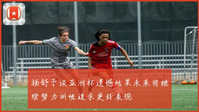 杨舒予谈亚洲杯遗憾结果未来将继续努力训练追求更好表现