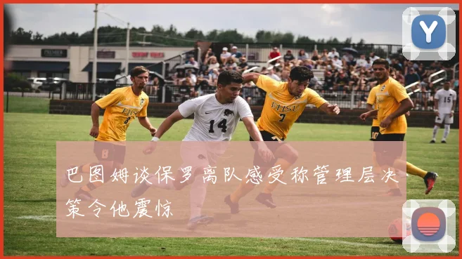巴图姆谈保罗离队感受称管理层决策令他震惊