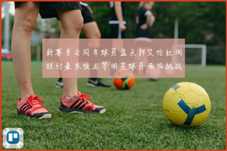 新赛季合同年球员盘点郭艾伦杜润旺付豪朱俊龙等明星球员面临挑战
