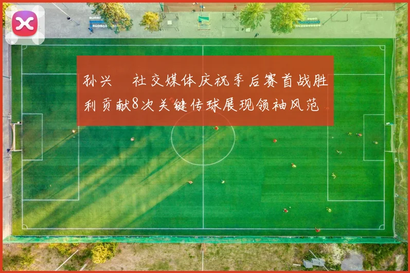 孙兴慜社交媒体庆祝季后赛首战胜利贡献8次关键传球展现领袖风范