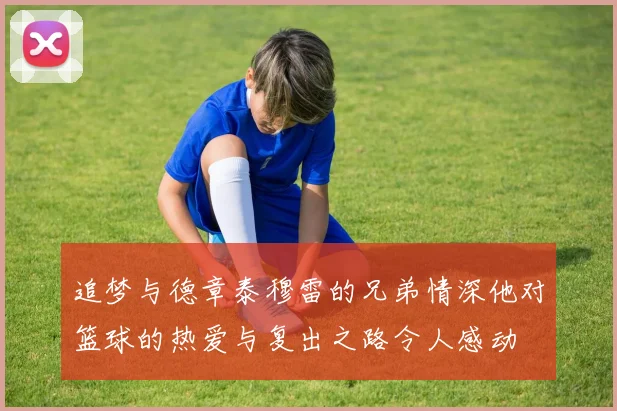 追梦与德章泰穆雷的兄弟情深他对篮球的热爱与复出之路令人感动