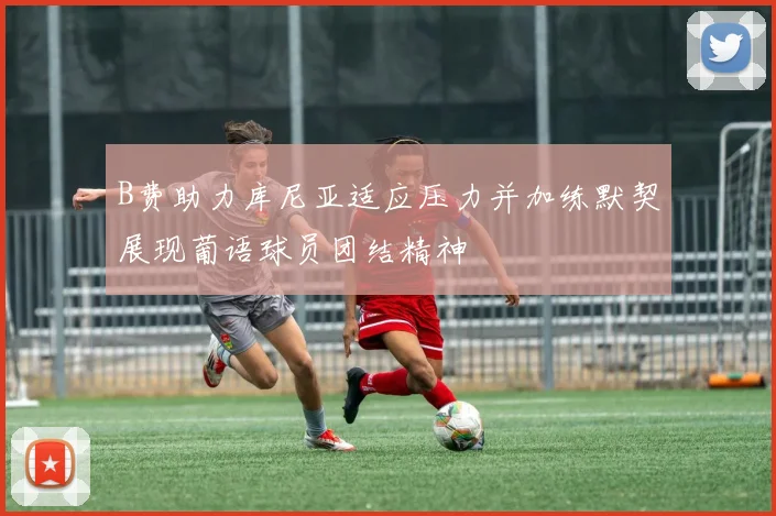 B费助力库尼亚适应压力并加练默契展现葡语球员团结精神
