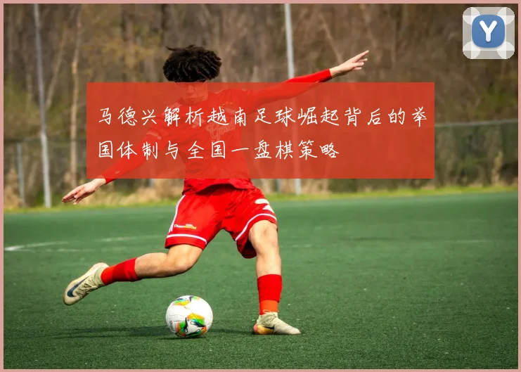 马德兴解析越南足球崛起背后的举国体制与全国一盘棋策略