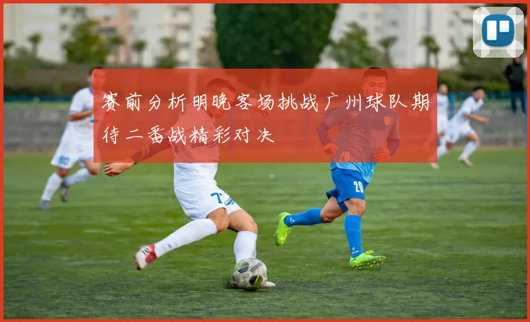 赛前分析明晚客场挑战广州球队期待二番战精彩对决