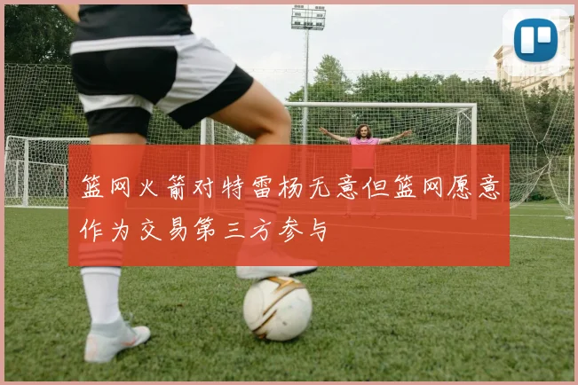 篮网火箭对特雷杨无意但篮网愿意作为交易第三方参与