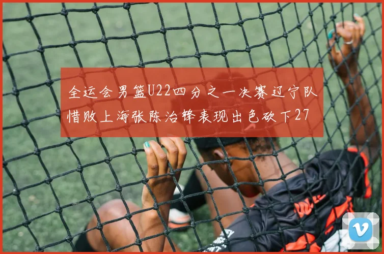 全运会男篮U22四分之一决赛辽宁队惜败上海张陈治锋表现出色砍下27分23篮板5盖帽