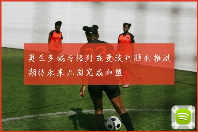 奥兰多城与格列兹曼谈判顺利推进期待未来几周完成加盟