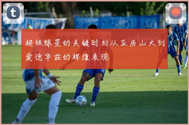 超级球星的关键时刻从亚历山大到爱德华兹的辉煌表现