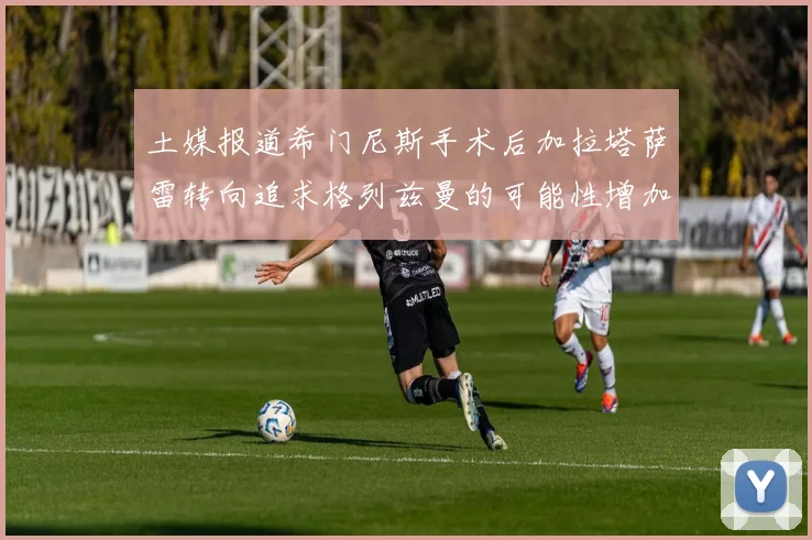 土媒报道希门尼斯手术后加拉塔萨雷转向追求格列兹曼的可能性增加