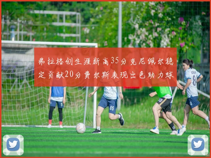 弗拉格创生涯新高35分克尼佩尔稳定贡献20分费尔斯表现出色助力球队