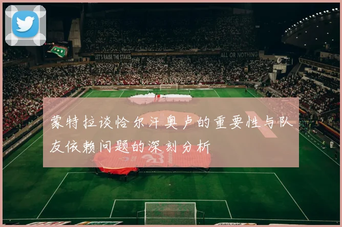 蒙特拉谈恰尔汗奥卢的重要性与队友依赖问题的深刻分析