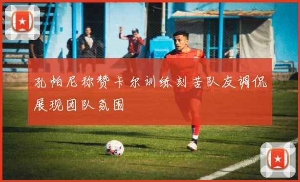 孔帕尼称赞卡尔训练刻苦队友调侃展现团队氛围