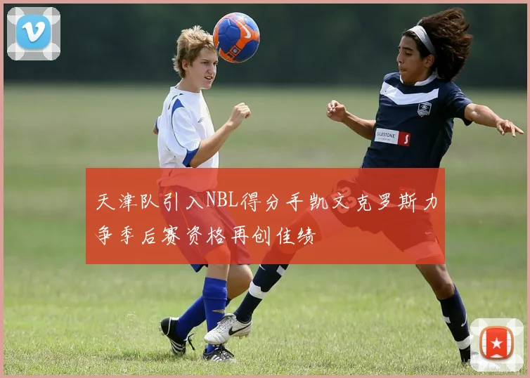 天津队引入NBL得分手凯文克罗斯力争季后赛资格再创佳绩