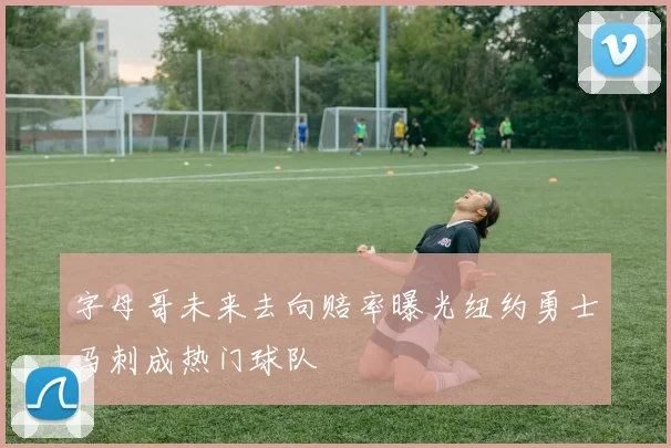 字母哥未来去向赔率曝光纽约勇士马刺成热门球队
